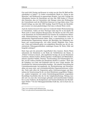 Editorial 11
Gier nach Geld, Prestige und Konsum ist wieder neu der Sinn für Maß und Be-
scheidenheit zu finden!“1 Er fordert wirtschaftliche Macht im „Dienst an den
Menschen“ und Wettbewerb im gegenseitigen Respekt. Laut einer Umfrage des
Allensbacher Instituts für Demoskopie aus dem Jahr 2000 fordern 67 Prozent
aller Deutschen, dass ein Unternehmer oder Manager neben dem Wohlergehen
des Unternehmens auch die öffentlichen Interessen im Auge haben müsse. Eine
Emnid-Umfrage aus dem Jahr 2005 bestätigt: Rund 80 Prozent der Berufstäti-
gen erwarten von einem glaubwürdigen Chef, dass er ethische Werte vertritt.
Auch die Autoren Kenneth Cloke und Joan Goldsmith fordern Werteorientierung
in Unternehmen. Anders als beim Theologen Grün liegt für sie die Quelle für
Werte nicht in einem religiösen Bezugssystem. Die Berater aus den USA sehen
in der Demokratie als Gesellschaftsform die Garantie für wertebasiertes Mitein-
ander. Werteorientierung setze automatisch ein, wenn Unternehmen einen de-
mokratischen Organisationsansatz haben. Denn, so argumentieren sie weiter, in
demokratischen Organisationen müssten alle Beteiligten ihre Fähigkeiten aus-
bauen und verantwortungsvolle, sich selbst leitende Mitglieder eines Teams
sein. Cloke und Goldsmith gehen vom aufgeklärten Menschen aus, der als „de-
mokratische Führungspersönlichkeit eindeutigen Einsatz für Werte, Ethik und
Integrität verkörpert“.
Darin liegt auch die potenzielle Angreifbarkeit ihres Ansatzes. Bereits Platon
subsumierte die Demokratie in die Reihe der Verfallsformen des Staates, in
„Politeia“ kritisiert er harsch: „Die angeblichen Vorzüge, die aus der Demokratie
resultieren, nämlich Freiheit, Wohlerzogenheit, Großartigkeit und Männlichkeit,
müssten eigentlich Willkür, Übermut, Verschwendung und Schamlosigkeit hei-
ßen, um den wahren Charakter der Demokratie deutlich zu machen.“ Doch sind
die Gedanken von Cloke und Goldsmith nicht als naive Utopie abzutun. Die
Gesellschaft für Arbeitswissenschaften bestätigt: „Die aktuelle Entwicklung hat
Unternehmenskonzepte hervorgebracht, die Dezentralisierung und Hierarchie-
abbau mit neuen inner- und zwischenbetrieblichen Organisationsformen verbin-
den. Nicht mehr allein die Vorgesetzten geben Arbeitsanweisungen und über-
nehmen die Verantwortung für die von ihren Mitarbeitern ausgeführten Tätigkei-
ten, sondern kompetente, mit weiten Entscheidungsspielräumen ausgestattete
Beschäftigte beschließen über die Art der Aufgabenbearbeitung. Führung wan-
delt sich von einer eher Anweisungen gebenden und kontrollierenden Funktion
hin zu einer Funktion, die Kompetenzen und Verantwortlichkeiten der Beschäf-
tigten fördert.“2 Für die Führungspersönlichkeit heißt das, sich im Kern neu zu
definieren.
1 http://www.weltethos.org/03-deklaration.htm.
2 http://www.gfa-online.de/memorandum/Inhalt_Zukunft.php.
 