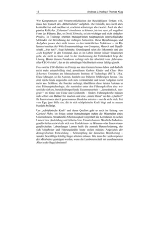 12 Andreas J. Harbig / Thomas Klug
Wer Kompetenzen und Verantwortlichkeiten der Beschäftigten fördern will,
muss den Wunsch des „Beherrschens“ aufgeben. Die Einsicht, dass nicht alles
kontrollierbar und machbar ist, erscheint schwieriger als erwartet. Auch die eher
passive Rolle des „Zulassens“ einnehmen zu können, ist eine neue, oft ungeübte
Form des Führens. Das, so David Schmaltz, sei ein wichtiger und nicht einfacher
Prozess. In Trainings erlernen Manager/innen hauptsächlich unterschiedliche
Methoden zur Berechnung der richtigen Antworten. Diese Berechnungen und
Aufgaben passen aber nicht immer zu den tatsächlichen Problemen – ein Di-
lemma inmitten der Wirk-Zusammenhänge von Computer, Mensch und Gesell-
schaft. „Was tun?“, fragt Schmaltz. Grundlegend seien die Erkenntnis und das
„sich Ergeben“ in den Umstand, dass es im Leben immer wieder Situationen
gebe, die nicht zu lösen sind. In der Anerkennung der Unlösbarkeit liege die
Lösung. Hinter diesem Paradoxon verbirgt sich der Abschied vom „Ich-kann-
alles-CEO-Helden“, der an die unbedingte Machbarkeit seines Erfolgs glaubt.
Dass solche CEO-Helden im Prinzip aus dem Gestern heraus leben und deshalb
nicht mehr zukunftsfähig sind, postulieren Kathrin Käufer und Claus Otto
Scharmer, Dozenten am Massachusetts Institute of Technology (MIT), USA.
Diese Manager, so die Autoren, handeln aus früheren Erfahrungen heraus. Das
aber reiche heute angesichts sich stets verändernder und neuer Aufgaben nicht
mehr aus. Schlüsse, die Baecker aufzeigt, überführen diese beiden Autoren in
eine Führungstechnologie, die zumindest unter den Führungskräften eine we-
sentlich stärkere, bereichsübergreifende Zusammenarbeit – „demokratisch, inte-
grativ" im Sinne von Cloke und Goldsmith – fördert. Führungskräfte müssen
sich selbst vom Ballast frei machen und eine „innere Reise“ an den „Quellort“
für Innovationen durch gemeinsames Handelns antreten – nur da stelle sich, frei
vom Ego, jene Stille ein, die in sich schöpferische Kraft birgt und zu neuem
Handeln befähigt.
Um „schöpferische Kraft“ und deren Quellort geht es auch im Beitrag von
Gerhard Huhn. Im Fokus seiner Betrachtungen stehen die Mitarbeiter eines
Unternehmens. Strukturelle Arbeitslosigkeit vergrößert die Korrelation zwischen
Lernen bzw. Ausbildung und Arbeits- bzw. Einsatzchancen. Westliche Industrie-
gesellschaften entwickeln sich von Produktions- zu Wissens- oder Innovations-
gesellschaften. Lebenslanges Lernen heißt die zentrale Herausforderung, der
sich Mitarbeiter und Führungskräfte heute stellen müssen. Angesichts der
demografischen Entwicklung – Schrumpfung der deutschen Bevölkerung –
werden Beschäftigte künftig länger arbeiten müssen. Wie kann die Lernkompetenz
der Mitarbeiter gesteigert werden, wenn die Lernbereitschaft mit zunehmendem
Alter in der Regel abnimmt?
 