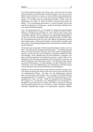 Editorial 13
Der Autor beschreibt detailliert den Prozess, den er und sein Team bei einem
großen deutschen Automobilhersteller durchlaufen haben. Ziel war es, die Mit-
arbeiter in einen Zustand zu versetzen, in dem sie effektiv und nachhaltig lernen
können. Dabei gingen sie von der Lehre des Psychologen Mihalyi Cszikszent-
mihalyi aus, die besagt, dass der anzustrebende Zustand, weil für Lernen am
förderlichsten, der „Flow“ ist. Dieser ist nicht von externen Motivationen ab-
hängig – wie in Unternehmen heute üblich, z. B. durch monetäre Anreize oder
auch durch Androhung von Entlassung – sondern ist intrinsisch, selbstmotiviert,
vom eigenen Wertekanon geprägt.
Lern- und Erkenntnisprozesse als Grundlage für Managemententscheidungen
stehen im Mittelpunkt des Beitrags von Craig Stephens und Thomas Klug.
Traditionelle Analysemethoden scheitern oft an unzureichender Kombination
verschiedener Optionen, ihrer Auswirkungen oder gegenseitigen Abhängigkeiten.
So lässt sich nicht klar zurückführen oder transparent machen, ob oder warum
die Unternehmensleistung bei der einen oder anderen Entscheidung profitiert
oder Schaden nimmt. Umfassende Simulation unterschiedlicher Szenarien geht
über intuitive Entscheidungsgrundlagen hinaus und minimiert das Risiko subop-
timaler Ergebnisse.
Nicht-lineare und dynamische Unternehmensentwicklungen erfordern eine fun-
dierte Unterstützung der Managemententscheidungen – Unternehmensleistung
basiert auf einem komplexen Netzwerk interner und externer Rückkopplungs-
schleifen. Der Beitrag zeigt die Verknüpfung verschiedener Stellhebel und die
Notwendigkeit, neuen Anforderungen mit neuen Methoden zu begegnen. Ste-
phens und Klug postulieren eine Ergänzung statischer, isolierter und nur be-
schreibender Key-Performance-Indikatoren durch dynamische, integrierte und
wirklich erklärende „Key-Performance-Treiber“. Ein Fallbeispiel zeigt mitunter
unerwartete Konsequenzen von Entscheidungen und deren dynamische Wech-
selwirkungen. Eine neue Methodologie, die Unternehmen als lebende Systeme
versteht, unterstützt die Sicherung nachhaltiger Leistungsfähigkeit.
Während im Flow Höchstleistung aus dem Fließen persönlicher Energie resul-
tiert, handelt der Beitrag der Autoren Heike Bruch, Bernd Vogel und Silja Drack
von organisationaler Energie – der Frage, wie man Organisationen gestalten
muss, um hohe Energie und Leistung in ihr zu erzeugen. Eine Schlüsselrolle im
Energiemanagement in Unternehmen – neben der Werteorientierung von Füh-
rungskräften im Sinne von Grün – haben die Human-Resources-Abteilungen.
Ihre Aufgabe ist es, die Menschen, das „Humankapital“ zum wesentlichen Er-
folgsfaktor eines Unternehmens zu machen. Das Team vom Institut für Führung
und Personalmanagement an der Universität St. Gallen beschreibt empirisch
erarbeitete organisationale Energien von Unternehmen: resignative Trägheit,
 