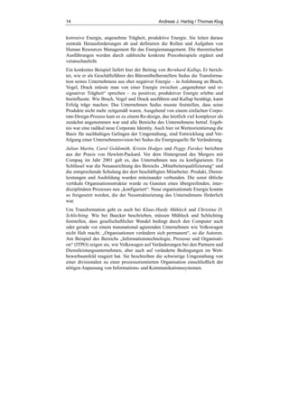 14 Andreas J. Harbig / Thomas Klug
korrosive Energie, angenehme Trägheit, produktive Energie. Sie leiten daraus
zentrale Herausforderungen ab und definieren die Rollen und Aufgaben von
Human Resources Management für das Energiemanagement. Die theoretischen
Ausführungen werden durch zahlreiche konkrete Praxisbeispiele ergänzt und
veranschaulicht.
Ein konkretes Beispiel liefert hier der Beitrag von Bernhard Kallup. Er berich-
tet, wie er als Geschäftsführer des Büromöbelherstellers Sedus die Transforma-
tion seines Unternehmens aus eher negativer Energie – in Anlehnung an Bruch,
Vogel, Drack müsste man von einer Energie zwischen „angenehmer und re-
signativer Trägheit“ sprechen – zu positiver, produktiver Energie erlebte und
beeinflusste. Wie Bruch, Vogel und Drack ausführen und Kallup bestätigt, kann
Erfolg träge machen. Das Unternehmen Sedus musste feststellen, dass seine
Produkte nicht mehr zeitgemäß waren. Ausgehend von einem einfachen Corpo-
rate-Design-Prozess kam es zu einem Re-design, das letztlich viel komplexer als
zunächst angenommen war und alle Bereiche des Unternehmens betraf. Ergeb-
nis war eine radikal neue Corporate Identity. Auch hier ist Werteorientierung die
Basis für nachhaltiges Gelingen der Umgestaltung, sind Entwicklung und Ver-
folgung einer Unternehmensvision bei Sedus die Energiequelle für Veränderung.
Julian Martin, Carol Goldsmith, Kristin Hodges und Peggy Parskey berichten
aus der Praxis von Hewlett-Packard. Vor dem Hintergrund des Mergers mit
Compaq im Jahr 2001 galt es, das Unternehmen neu zu konfigurieren. Ein
Schlüssel war die Neuausrichtung des Bereichs „Mitarbeiterqualifizierung“ und
die entsprechende Schulung der dort beschäftigten Mitarbeiter. Produkt, Dienst-
leistungen und Ausbildung wurden miteinander verbunden. Die sonst übliche
vertikale Organisationsstruktur wurde zu Gunsten eines übergreifenden, inter-
disziplinären Prozesses neu „konfiguriert“. Neue organisationale Energie konnte
so freigesetzt werden, die der Neustrukturierung des Unternehmens förderlich
war.
Um Transformation geht es auch bei Klaus-Hardy Mühleck und Christina D.
Schlichting. Wie bei Baecker beschrieben, müssen Mühleck und Schlichting
feststellen, dass gesellschaftlicher Wandel bedingt durch den Computer auch
oder gerade vor einem transnational agierenden Unternehmen wie Volkswagen
nicht Halt macht. „Organisationen verändern sich permanent“, so die Autoren.
Am Beispiel des Bereichs „Informationstechnologie, Prozesse und Organisati-
on“ (ITPO) zeigen sie, wie Volkswagen auf Veränderungen bei den Partnern und
Dienstleistungsunternehmen, aber auch auf veränderte Bedingungen im Wett-
bewerbsumfeld reagiert hat. Sie beschreiben die schwierige Umgestaltung von
einer divisionalen zu einer prozessorientierten Organisation einschließlich der
nötigen Anpassung von Informations- und Kommunikationssystemen.
 