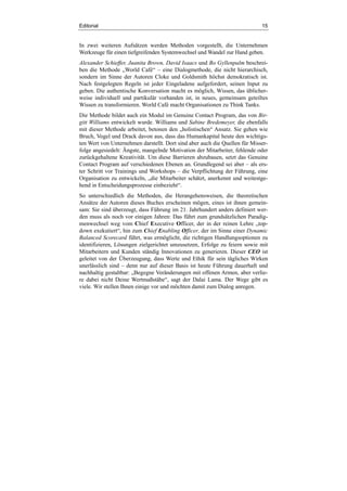 Editorial 15
In zwei weiteren Aufsätzen werden Methoden vorgestellt, die Unternehmen
Werkzeuge für einen tiefgreifenden Systemwechsel und Wandel zur Hand geben.
Alexander Schieffer, Juanita Brown, David Isaacs und Bo Gyllenpalm beschrei-
ben die Methode „World Café“ – eine Dialogmethode, die nicht hierarchisch,
sondern im Sinne der Autoren Cloke und Goldsmith höchst demokratisch ist.
Nach festgelegten Regeln ist jeder Eingeladene aufgefordert, seinen Input zu
geben. Die authentische Konversation macht es möglich, Wissen, das üblicher-
weise individuell und partikulär vorhanden ist, in neues, gemeinsam geteiltes
Wissen zu transformieren. World Café macht Organisationen zu Think Tanks.
Die Methode bildet auch ein Modul im Genuine Contact Program, das von Bir-
gitt Williams entwickelt wurde. Williams und Sabine Bredemeyer, die ebenfalls
mit dieser Methode arbeitet, betonen den „holistischen“ Ansatz. Sie gehen wie
Bruch, Vogel und Drack davon aus, dass das Humankapital heute den wichtigs-
ten Wert von Unternehmen darstellt. Dort sind aber auch die Quellen für Misser-
folge angesiedelt: Ängste, mangelnde Motivation der Mitarbeiter, fehlende oder
zurückgehaltene Kreativität. Um diese Barrieren abzubauen, setzt das Genuine
Contact Program auf verschiedenen Ebenen an. Grundlegend sei aber – als ers-
ter Schritt vor Trainings und Workshops – die Verpflichtung der Führung, eine
Organisation zu entwickeln, „die Mitarbeiter schätzt, anerkennt und weitestge-
hend in Entscheidungsprozesse einbezieht“.
So unterschiedlich die Methoden, die Herangehensweisen, die theoretischen
Ansätze der Autoren dieses Buches erscheinen mögen, eines ist ihnen gemein-
sam: Sie sind überzeugt, dass Führung im 21. Jahrhundert anders definiert wer-
den muss als noch vor einigen Jahren: Das führt zum grundsätzlichen Paradig-
menwechsel weg vom Chief Executive Officer, der in der reinen Lehre „top-
down exekutiert“, hin zum Chief Enabling Officer, der im Sinne einer Dynamic
Balanced Scorecard führt, was ermöglicht, die richtigen Handlungsoptionen zu
identifizieren, Lösungen zielgerichtet umzusetzen, Erfolge zu feiern sowie mit
Mitarbeitern und Kunden ständig Innovationen zu generieren. Dieser CEO ist
geleitet von der Überzeugung, dass Werte und Ethik für sein tägliches Wirken
unerlässlich sind – denn nur auf dieser Basis ist heute Führung dauerhaft und
nachhaltig gestaltbar: „Begegne Veränderungen mit offenen Armen, aber verlie-
re dabei nicht Deine Wertmaßstäbe“, sagt der Dalai Lama. Der Wege gibt es
viele. Wir stellen Ihnen einige vor und möchten damit zum Dialog anregen.
 