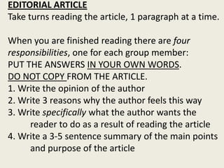 EDITORIAL ARTICLE
Take turns reading the article, 1 paragraph at a time.
When you are finished reading there are four
responsibilities, one for each group member:
PUT THE ANSWERS IN YOUR OWN WORDS.
DO NOT COPY FROM THE ARTICLE.
1. Write the opinion of the author
2. Write 3 reasons why the author feels this way
3. Write specifically what the author wants the
reader to do as a result of reading the article
4. Write a 3-5 sentence summary of the main points
and purpose of the article
 