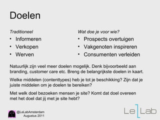 Doelen Traditioneel Informeren Verkopen Werven  Wat doe je voor wie? Prospects overtuigen Vakgenoten inspireren Consumenten verleiden Natuurlijk zijn veel meer doelen mogelijk. Denk bijvoorbeeld aan branding, customer care etc. Breng de belangrijkste doelen in kaart. Welke middelen (contenttypes) heb je tot je beschikking? Zijn dat je juiste middelen om je doelen te bereiken?  Met welk doel bezoeken mensen je site? Komt dat doel overeen met het doel dat jij met je site hebt?  
