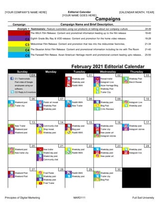 [YOUR COMPANY'S NAME HERE] Editorial Calendar
[YOUR NAME GOES HERE]
[CALENDAR MONTH, YEAR]
Principles of Digital Marketing MAR3111 Full Sail University
EX ## 01 02 03
06 07 08 09 10
13 14 15 16 17
20 21 22 23 24
27 28 29 30 ##
34-49, F, Sen
The Witch Film Release: Content and promotinal information leading up to the film release
Eighth Grade Blu Ray & VOD release: Content and promotion for the home video release.
Midsommar Film Release: Content and promotion that ties into the midsummer festivites.
The Disaster Artist Film Release: Content and promotional information including tie ins with The Room
The Farewell Film Relase: Asian American Heritage month and promotional content leading upto release..
18-40, M, We
18-28, F, Wes
21-34, F Wes
21-40, M Indi
25-50 F Asian
Final Trailer
Weekday post Blog Post
Weekend Post Weekday post Weekday post Trailer clip
Weekend Post Final Poster Reddit AMA Weekday post
Community chat
Weekd day post New poster art
New trailer clip Weekd day post Reddit AMA Weekday post Instagram live
Weekend post New trailer Weekday post Weekday post Weekday post
Instagram stories
Weekend post Weekday post Reddit AMA New poster art
Weekend post Shop reveal Blog post Trailer clip Instagram stories
New Trailer Community chat Weekday post Weekday post Weekday post
Weekday post Critic Reviews
Trailer clip Weekday Post New Trailer Blog Post Weekday post
Weekend post Poster art reveal Reddit AMA Weekday post Instagram Live
Asian Heritage Blog
Weekday Post
Trailer ClipC2: Reply to 5 mentions
software.
Reddit AMA
Sunday Monday Tuesday
February 2021 Editorial Calendar
employees using our
Weekday Post
Merch Reveal
Campaigns
C1
C2
C3
C4
C5
C1: Testimonials
Post video of Google
Wednesday Thursday
Campaign Name and Brief Description.Campaign
Weekday post
Weekday post
Reveal trailer
Instagram Live
Example 1 Testimonials: Feature customers using our products or talking about our company culture.
 