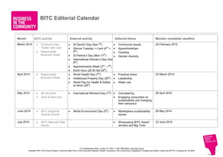 BITC Editorial Calendar

Month

BITC activity

March 2014

•
•

St David’s Day
Twitter take over
Responsible
Business Week

External activity
•
•
•
•
•
•
•
•
•

St David’s Day (Sat 1st)
Shrove Tuesday -> Lent (4th +
5th)
St Patrick’s Day (Mon 17th)
International Women’s Day (Sat
8th)
Apprenticeship Week (3rd – 7th)
Earth Hour (20:30 Sat 29th)
World Health Day (7th)
Intellectual Property Day (26th)
World Day for Health & Safety
at Work (28th)

Editorial theme

Member newsletter deadline

•
•
•
•

Community issues
Apprenticeships
Flooding
Gender diversity

24 February 2014

•
•
•

Practical action
Leadership
Water use

24 March 2014

Volunteering
Engaging consumers on
sustainability and changing
their behaviour

28 April 2014

•

Marketplace sustainability
issues

26 May 2014

•

Showcasing BITC Award
winners and Big Ticks

23 June 2014

April 2014

•

Responsible
Business Week

May 2014

•
•

Be the Start
Give & Gain Day

•

International Workers Day (1st) •
•

June 2014

•

BITC Regional
Awards events

•

World Environment Day (5th)

July 2014

•

BITC National Gala
Dinner

137 Shepherdess Walk, London N1 7RQ | T: 020 7566 8650 | www.bitc.org.uk
President HRH The Prince of Wales | Chairman Mark Price | Chief Executive Stephen Howard | Business in the Community is registered in England and Wales. Charity No 297716. Company No 1619253

 