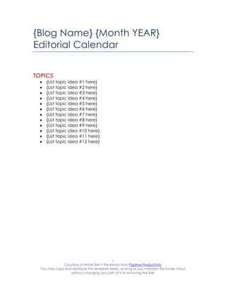 {Blog Name} {Month YEAR}
Editorial Calendar


TOPICS
     {List topic idea #1 here}
     {List topic idea #2 here}
     {List topic idea #3 here}
     {List topic idea #4 here}
     {List topic idea #5 here}
     {List topic idea #6 here}
     {List topic idea #7 here}
     {List topic idea #8 here}
     {List topic idea #9 here}
     {List topic idea #10 here}
     {List topic idea #11 here}
     {List topic idea #12 here}




                                               1
               Courtesy of Annie Sisk + the llamas from Pajama Productivity
  You may copy and distribute this template freely, as long as you maintain this footer intact
                  without changing any part of it or removing the link!
 