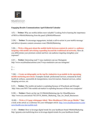 Engaging Results Communications April Editorial Calendar
1(T) — Twitter: Why are mobile dollars most valuable? Looking fwd to learning the importance
of ROI in #MobileMarketing from the panel @MobileMSummit
2 (W) — Twitter: To encourage engagement, include a call-to-action in your mobile message
and deliver dynamic content consumers want #MobileMarketing
3 (R) — Write a blog post about the mobile battle between content & context vs. audience
targeting with mobile advertising expanding beyond the traditional ad networks. How do
you differentiate your premium content and how can audience targeting strengthen your
exposure?
4 (F) — Twitter: Interesting read! 5 ways marketers can use #Instagram
http://www.socialmediaexaminer.com/5-ways-marketers-can-use-instagram/
5 —
6 —
7 (M) — Create an infographic on the top five industries to go mobile in the upcoming
mobile marketing movement. Examples include: professional services, restaurant & food,
health & wellness, automobile & transportation, travel & tourism, financial services, online
shopping services, etc.
8 (T) — Twitter: The mobile ad market is exploding because of #Facebook and #Google
http://time.com/30517/the-mobile-ad-market-is-exploding-because-of-these-two-companies/
9 (W) — Twitter: Check out the top 10 #MobileMarketing tips for #SmallBusiness
http://www.cio.com/article/742129/10_Mobile_Marketing_Tips_for_Small_Businesses
10 (R) — Write a 2-3 page whitepaper titled, “How Healthcare CIOs can go Mobile.” Take
a look at this article as a reference for your whitepaper article. http://www.healthcareitnews.com/
news/health-cios-last-mobile-tech
11 (F) —Twitter: How to leverage digital trends for your healthcare brand #MobileMarketing
http://gojunto.com/mobilizing-how-to-leverage-digital-trends-for-your-healthcare-brand/
 