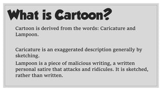 What is Cartoon?
Cartoon is derived from the words: Caricature and
Lampoon.
Caricature is an exaggerated description generally by
sketching.
Lampoon is a piece of malicious writing, a written
personal satire that attacks and ridicules. It is sketched,
rather than written.
 
