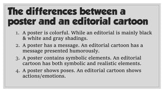 The differences between a
poster and an editorial cartoon
1. A poster is colorful. While an editorial is mainly black
& white and gray shadings.
2. A poster has a message. An editorial cartoon has a
message presented humorously.
3. A poster contains symbolic elements. An editorial
cartoon has both symbolic and realistic elements.
4. A poster shows poses. An editorial cartoon shows
actions/emotions.
 