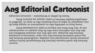 Ang Editorial Cartoonist
Editorial Cartoonist – mamahayag at alagad ng sining.
Isang ALAGAD NG SINING dahil sa kanyang angking kagalingan
sa pagguhit, na mula sa mga simpleng linya at hugis ay nakabubuo siya
ng isang dibuho na sumasalamin sa mga kaganpan sa ating bansa.
Isang MAMAHAYAG dahil sa kritikal siya kung mag-isip, di siya
nakukuntento sa nakikita lang ng mga mata inuungkat niya ang mga
isyu hanggang malaman niya ang ugat nito. Malawak ang kanyang
kaalaman at karanasan, alam niya ang kanyang karapatan ganun din
ang kanyang pananagutan. Bagamat may panuntunan siyang sinusunod
malaya niyang ipinahahayag ang kanyang saloobin gamit ang kanyang
cartoon.
 