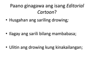 Paano ginagawa ang isang Editorial
              Cartoon?
• Husgahan ang sariling drowing;

• Ilagay ang sarili bilang mambabasa;

• Ulitin ang drowing kung kinakailangan;
 