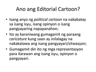 Ano ang Editorial Cartoon?
• Isang anyo ng political cartoon na nakabatay
  sa isang isyu, isang opinyon o isang
  pangyayaring napapanahon;
• Ito ay karaniwang gumagamit ng paraang
  caricature kung saan ay inilalagay na
  nakakatawa ang isang pangyayari/sitwasyon;
• Gumagamit din ito ng mga representasyon
  para ilarawan ang isang isyu, opinyon o
  pangyayari.
 