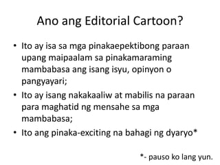 Ano ang Editorial Cartoon?
• Ito ay isa sa mga pinakaepektibong paraan
  upang maipaalam sa pinakamaraming
  mambabasa ang isang isyu, opinyon o
  pangyayari;
• Ito ay isang nakakaaliw at mabilis na paraan
  para maghatid ng mensahe sa mga
  mambabasa;
• Ito ang pinaka-exciting na bahagi ng dyaryo*

                               *- pauso ko lang yun.
 