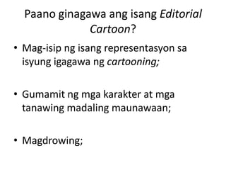 Paano ginagawa ang isang Editorial
              Cartoon?
• Mag-isip ng isang representasyon sa
  isyung igagawa ng cartooning;

• Gumamit ng mga karakter at mga
  tanawing madaling maunawaan;

• Magdrowing;
 