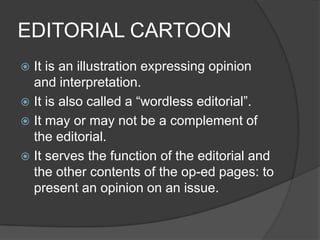 EDITORIAL CARTOON
 It is an illustration expressing opinion
and interpretation.
 It is also called a “wordless editorial”.
 It may or may not be a complement of
the editorial.
 It serves the function of the editorial and
the other contents of the op-ed pages: to
present an opinion on an issue.
 