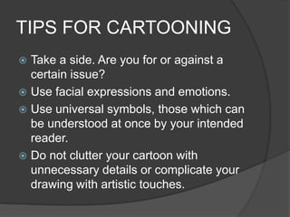 TIPS FOR CARTOONING
 Take a side. Are you for or against a
certain issue?
 Use facial expressions and emotions.
 Use universal symbols, those which can
be understood at once by your intended
reader.
 Do not clutter your cartoon with
unnecessary details or complicate your
drawing with artistic touches.
 