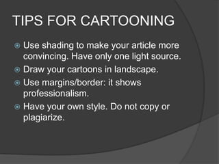 TIPS FOR CARTOONING
 Use shading to make your article more
convincing. Have only one light source.
 Draw your cartoons in landscape.
 Use margins/border: it shows
professionalism.
 Have your own style. Do not copy or
plagiarize.
 