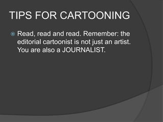 TIPS FOR CARTOONING
 Read, read and read. Remember: the
editorial cartoonist is not just an artist.
You are also a JOURNALIST.
 