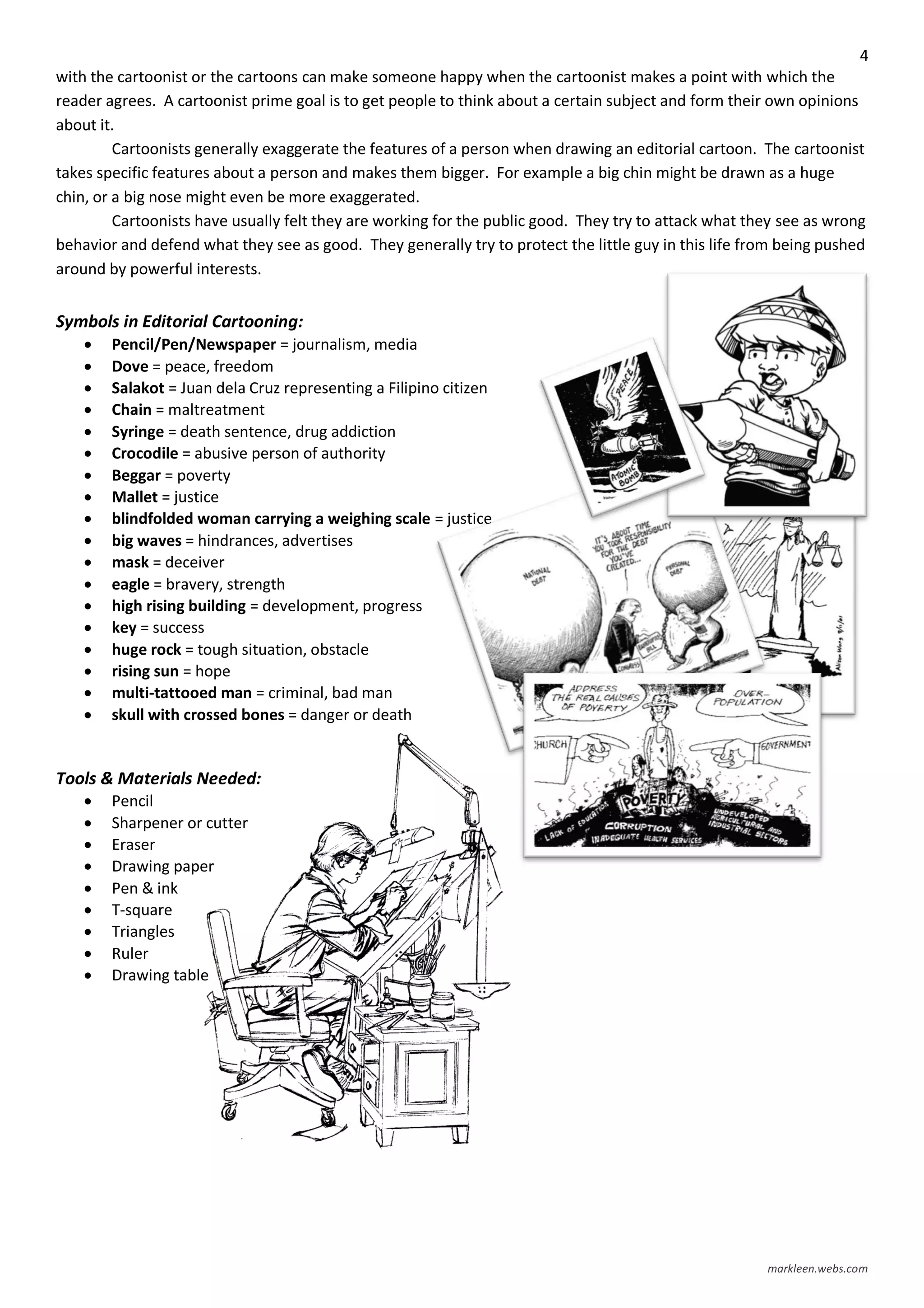 4
markleen.webs.com
with the cartoonist or the cartoons can make someone happy when the cartoonist makes a point with which the
reader agrees. A cartoonist prime goal is to get people to think about a certain subject and form their own opinions
about it.
Cartoonists generally exaggerate the features of a person when drawing an editorial cartoon. The cartoonist
takes specific features about a person and makes them bigger. For example a big chin might be drawn as a huge
chin, or a big nose might even be more exaggerated.
Cartoonists have usually felt they are working for the public good. They try to attack what they see as wrong
behavior and defend what they see as good. They generally try to protect the little guy in this life from being pushed
around by powerful interests.
Symbols in Editorial Cartooning:
 Pencil/Pen/Newspaper = journalism, media
 Dove = peace, freedom
 Salakot = Juan dela Cruz representing a Filipino citizen
 Chain = maltreatment
 Syringe = death sentence, drug addiction
 Crocodile = abusive person of authority
 Beggar = poverty
 Mallet = justice
 blindfolded woman carrying a weighing scale = justice
 big waves = hindrances, advertises
 mask = deceiver
 eagle = bravery, strength
 high rising building = development, progress
 key = success
 huge rock = tough situation, obstacle
 rising sun = hope
 multi-tattooed man = criminal, bad man
 skull with crossed bones = danger or death
Tools & Materials Needed:
 Pencil
 Sharpener or cutter
 Eraser
 Drawing paper
 Pen & ink
 T-square
 Triangles
 Ruler
 Drawing table
 