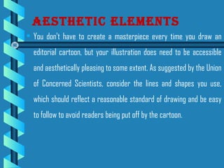 • You don't have to create a masterpiece every time you draw an
editorial cartoon, but your illustration does need to be accessible
and aesthetically pleasing to some extent. As suggested by the Union
of Concerned Scientists, consider the lines and shapes you use,
which should reflect a reasonable standard of drawing and be easy
to follow to avoid readers being put off by the cartoon.
Aesthetic elements
 
