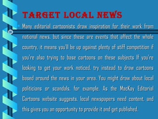 • Many editorial cartoonists draw inspiration for their work fromMany editorial cartoonists draw inspiration for their work from
national news, but since these are events that affect the wholenational news, but since these are events that affect the whole
country, it means you'll be up against plenty of stiff competition ifcountry, it means you'll be up against plenty of stiff competition if
you're also trying to base cartoons on these subjects If you'reyou're also trying to base cartoons on these subjects If you're
looking to get your work noticed, try instead to draw cartoonslooking to get your work noticed, try instead to draw cartoons
based around the news in your area. You might draw about localbased around the news in your area. You might draw about local
politicians or scandals, for example. As the MacKay Editorialpoliticians or scandals, for example. As the MacKay Editorial
Cartoons website suggests, local newspapers need content, andCartoons website suggests, local newspapers need content, and
this gives you an opportunity to provide it and get published.this gives you an opportunity to provide it and get published.
tArGet locAl news
 