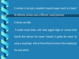 A cartoon is not just a standard research paper stuck to a board.
An effective cartoon uses a different, visual grammar.
It shows, not tells.
It avoids visual chaos, with many jagged edges or various-sized
boards that distract the viewer. Instead, it guides the viewer by
using a visual logic, with an hierarchical structure that emphasizes
the main points.
 