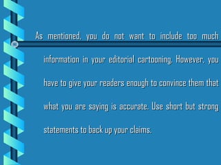 As mentioned, you do not want to include too muchAs mentioned, you do not want to include too much
information in your editorial cartooning. However, youinformation in your editorial cartooning. However, you
have to give your readers enough to convince them thathave to give your readers enough to convince them that
what you are saying is accurate. Use short but strongwhat you are saying is accurate. Use short but strong
statements to back up your claims.statements to back up your claims.
 