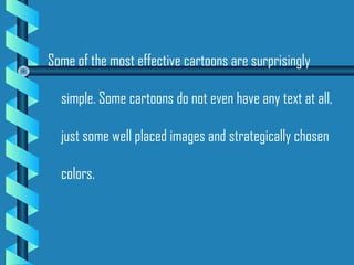Some of the most effective cartoons are surprisingly
simple. Some cartoons do not even have any text at all,
just some well placed images and strategically chosen
colors.
 