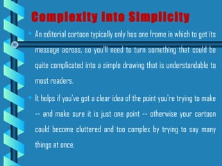 • An editorial cartoon typically only has one frame in which to get its
message across, so you'll need to turn something that could be
quite complicated into a simple drawing that is understandable to
most readers.
• It helps if you've got a clear idea of the point you're trying to make
-- and make sure it is just one point -- otherwise your cartoon
could become cluttered and too complex by trying to say many
things at once.
Complexity into Simplicity
 