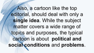 Also, a cartoon like the top
editorial, should deal with only a
single idea. While the subject
matter covers a wide range of
topics and purposes, the typical
cartoon is about political and
social conditions and problems.
 