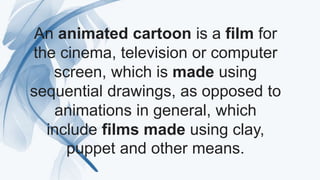 An animated cartoon is a film for
the cinema, television or computer
screen, which is made using
sequential drawings, as opposed to
animations in general, which
include films made using clay,
puppet and other means.
 
