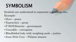 SYMBOLISM
Symbols are understood to represent something else.
Example:
• Dove – peace
• Typewriter – press
• P-NOY/Duterte – government
• Crocodile – corruption
• Blindfolded lady with weighing scale – justice
• Juan Dela Cruz – Filipino masses
 