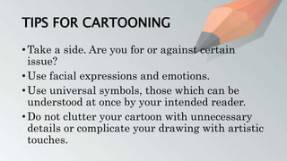 TIPS FOR CARTOONING
• Take a side. Are you for or against certain
issue?
• Use facial expressions and emotions.
• Use universal symbols, those which can be
understood at once by your intended reader.
• Do not clutter your cartoon with unnecessary
details or complicate your drawing with artistic
touches.
 