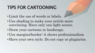 TIPS FOR CARTOONING
• Limit the use of words or labels.
• Use shading to make your article more
convincing. Have only one light source.
• Draw your cartoons in landscape.
• Use margins/border: it shows professionalism
• Have your own style. Do not copy or plagiarize.
 
