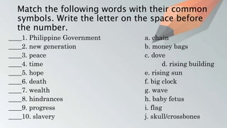 Match the following words with their common
symbols. Write the letter on the space before
the number.
____1. Philippine Government a. chain
____2. new generation b. money bags
____3. peace c. dove
____4. time d. rising building
____5. hope e. rising sun
____6. death f. big clock
____7. wealth g. wave
____8. hindrances h. baby fetus
____9. progress i. flag
____10. slavery j. skull/crossbones
 