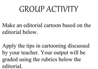 GROUP ACTIVITY
Make an editorial cartoon based on the
editorial below.
Apply the tips in cartooning discussed
by your teacher. Your output will be
graded using the rubrics below the
editorial.
 