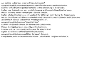 Are political cartoons an important historical source?
Analyze the political cartoon’s representation of Native American discrimination.
Examine McCarthyism in political cartoons and its relationship to the crucible.
Explain how Kirk Anderson uses symbols, imagery, and humor in his political cartoons.
Discuss the irony behind Henry Payne’s political cartoon.
Explain what political cartoons tell us about the US foreign policy during the Reagan years.
Discuss the political control monopolies hold over Congress in Joseph Keppler’s political cartoon.
Join or Die: A political cartoon from Philadelphia in 1754.
Analyze the political cartoon “Love the Police”
Examine the political cartoon on Transnational Corporations.
Discuss the negative issues caused by political cartoons.
Examine political cartoons on the Scope of the Monkey Trial.
Explain the influence of American Political Cartoons.
Analyze the political cartoon of Elian Gonzalez’s Removal.
Compare the political cartoon of Liberals and Conservatives Thurgood Marshall, Jr.
 