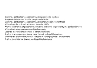 Examine a political cartoon concerning the presidential election.
Are political cartoons a popular subgenre of media?
Examine a political cartoon concerning the scholastic achievement test.
Write about the political caricatures from the 1800s.
Analyze the themes of personal responsibility and social responsibility in a political cartoon.
Write about free expression in political cartoons.
Describe the functions and roles of editorial cartoons.
Analyze how the cartoonists use visual rhetoric political illustrations.
Examine the evolution of political cartoons in a changing media environment.
Analyze the rhetorical devices used in political cartoons.
 