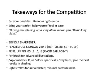 Takeaways for the Competition
• Eat your breakfast. Uminom ng Enervon.
• Bring your trinket; help yourself feel at ease.
• “Huwag mo sabihing wala kang alam, meron yan. ‘Di mo lang
alam.”
• BRING A SHARPENER.
• PENCILS: USE MONGOL 2 or 3 (HB - 2B, 3B, 5B – H, 3H)
• PENS: UNIPIN .05, .2, .5, .8 (AVOID BALLPOINT)
• Penbrush for advanced illustrations.
• Copic markers, Kure Colors, specifically Gray hues, give the best
results in shading.
• Light strokes for initial sketch; minimal pressure next.
 