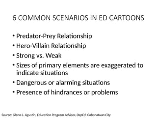 6 COMMON SCENARIOS IN ED CARTOONS
• Predator-Prey Relationship
• Hero-Villain Relationship
• Strong vs. Weak
• Sizes of primary elements are exaggerated to
indicate situations
• Dangerous or alarming situations
• Presence of hindrances or problems
Source: Glenn L. Agustin, Education Program Advisor, DepEd, Cabanatuan City
 