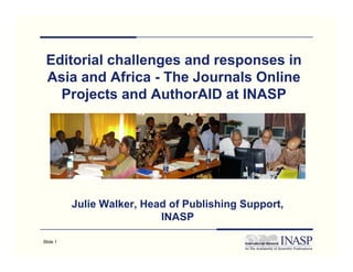 Editorial challenges and responses in
 Asia and Africa - The Journals Online
   Projects and AuthorAID at INASP




          Julie Walker, Head of Publishing Support,
                           INASP

Slide 1
 