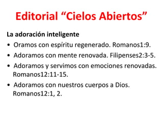 Editorial “Cielos Abiertos”
La adoración inteligente
• Oramos con espíritu regenerado. Romanos1:9.
• Adoramos con mente renovada. Filipenses2:3-5.
• Adoramos y servimos con emociones renovadas.
  Romanos12:11-15.
• Adoramos con nuestros cuerpos a Dios.
  Romanos12:1, 2.
 