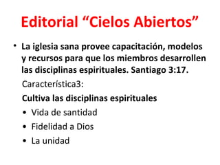 Editorial “Cielos Abiertos”
• La iglesia sana provee capacitación, modelos
  y recursos para que los miembros desarrollen
  las disciplinas espirituales. Santiago 3:17.
  Característica3:
  Cultiva las disciplinas espirituales
  • Vida de santidad
  • Fidelidad a Dios
  • La unidad
 