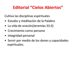 Editorial “Cielos Abiertos”
Cultiva las disciplinas espirituales
• Estudio y meditación de la Palabra
• La vida de oración(Jeremías 33:3)
• Crecimiento como persona
• Integridad personal
• Servir por medio de los dones y capacidades
  espirituales.
 