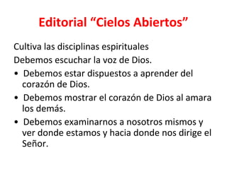 Editorial “Cielos Abiertos”
Cultiva las disciplinas espirituales
Debemos escuchar la voz de Dios.
• Debemos estar dispuestos a aprender del
  corazón de Dios.
• Debemos mostrar el corazón de Dios al amara
  los demás.
• Debemos examinarnos a nosotros mismos y
  ver donde estamos y hacia donde nos dirige el
  Señor.
 
