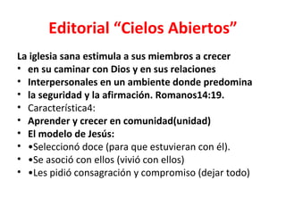 Editorial “Cielos Abiertos”
La iglesia sana estimula a sus miembros a crecer
• en su caminar con Dios y en sus relaciones
• Interpersonales en un ambiente donde predomina
• la seguridad y la afirmación. Romanos14:19.
• Característica4:
• Aprender y crecer en comunidad(unidad)
• El modelo de Jesús:
• •Seleccionó doce (para que estuvieran con él).
• •Se asoció con ellos (vivió con ellos)
• •Les pidió consagración y compromiso (dejar todo)
 