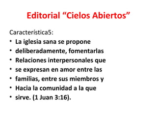 Editorial “Cielos Abiertos”
Característica5:
• La iglesia sana se propone
• deliberadamente, fomentarlas
• Relaciones interpersonales que
• se expresan en amor entre las
• familias, entre sus miembros y
• Hacia la comunidad a la que
• sirve. (1 Juan 3:16).
 