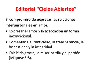 Editorial “Cielos Abiertos”
El compromiso de expresar las relaciones
Interpersonales en amor.
• Expresar el amor y la aceptación en forma
  incondicional.
• Fomentarla autenticidad, la transparencia, la
  honestidad y la integridad.
• Exhibirla gracia, la misericordia y el perdón
  (Miqueas6:8).
 