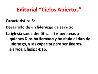 Editorial “Cielos Abiertos”
Característica 6:
Desarrollo de un liderazgo de servicio
La iglesia sana identifica a las personas a
  quienes Dios ha llamado y ha dado el don de
  liderazgo, y las capacita para ser líderes-
  siervos. Efesios 4:16.
 