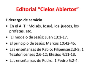 Editorial “Cielos Abiertos”
Liderazgo de servicio
• En el A. T.: Moisés, Josué, los jueces, los
  profetas, etc.
• El modelo de Jesús: Juan 13:1-17.
• El principio de Jesús: Marcos 10:42-45.
• Las enseñanzas de Pablo: Filipenses2:3-8; 1
  Tesalonicenses 2:6-12; Efesios 4:11-13.
• Las enseñanzas de Pedro: 1 Pedro 5:2-4.
 